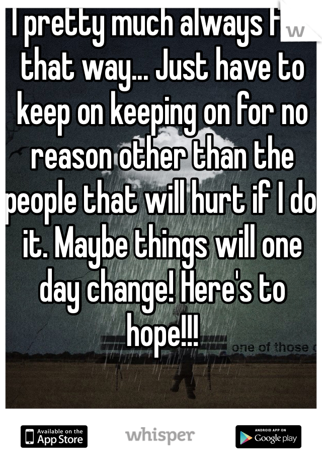 I pretty much always feel that way... Just have to keep on keeping on for no reason other than the people that will hurt if I do it. Maybe things will one day change! Here's to hope!!! 