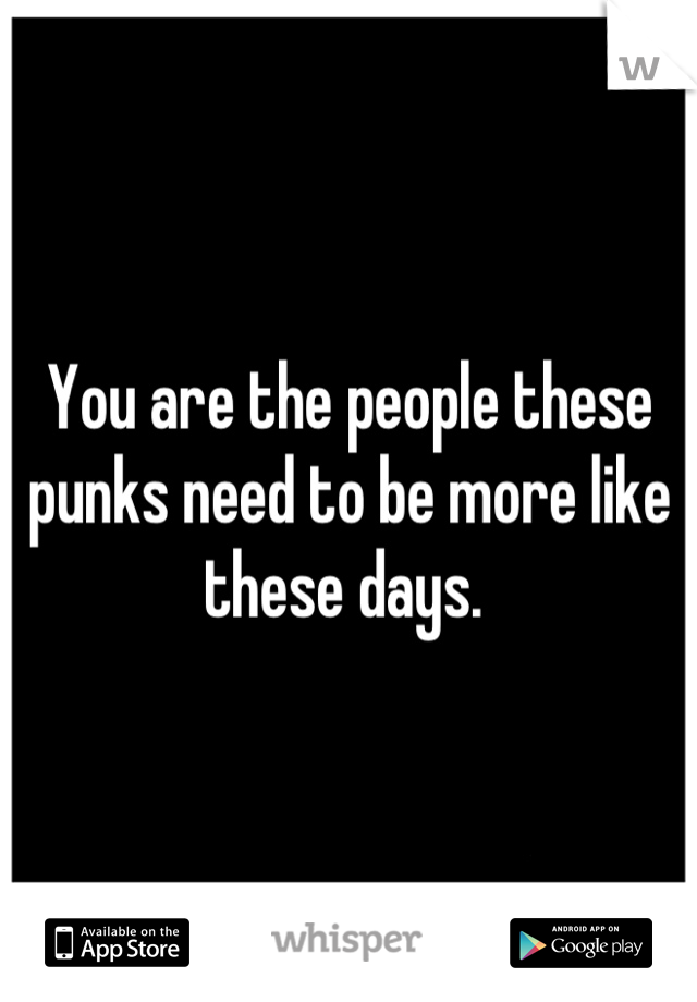 You are the people these punks need to be more like these days. 
