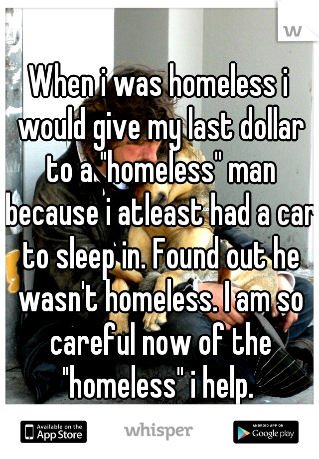 When i was homeless i would give my last dollar to a "homeless" man because i atleast had a car to sleep in. Found out he wasn't homeless. I am so careful now of the "homeless" i help. 