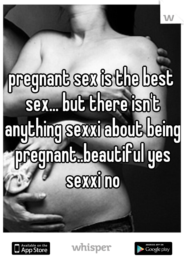 pregnant sex is the best sex... but there isn't anything sexxi about being pregnant..beautiful yes sexxi no