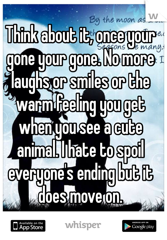 Think about it, once your gone your gone. No more laughs or smiles or the warm feeling you get when you see a cute animal. I hate to spoil everyone's ending but it does move on.