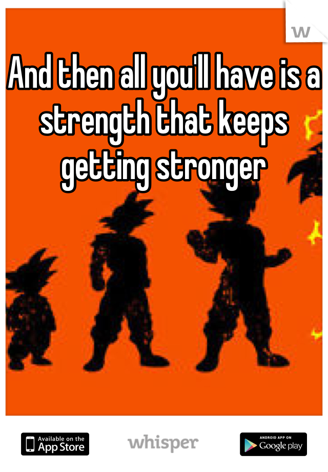 And then all you'll have is a strength that keeps getting stronger