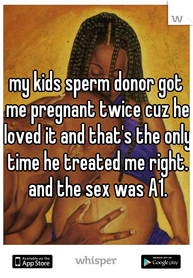 my kids sperm donor got me pregnant twice cuz he loved it and that's the only time he treated me right. and the sex was A1.