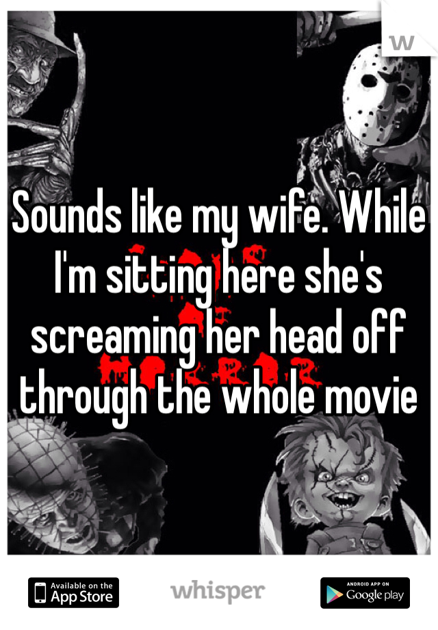 Sounds like my wife. While I'm sitting here she's screaming her head off through the whole movie