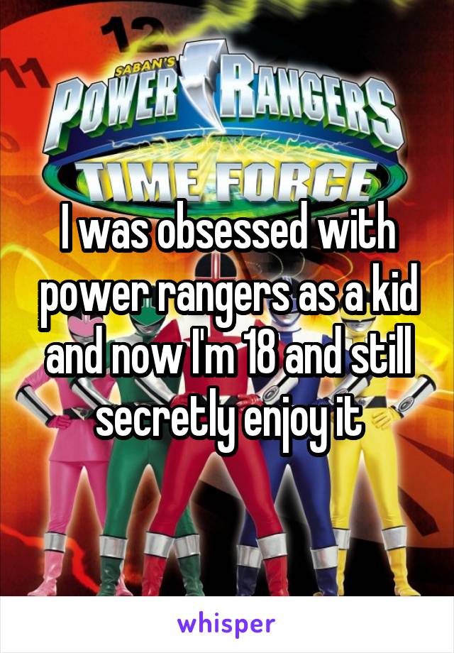 I was obsessed with power rangers as a kid and now I'm 18 and still secretly enjoy it