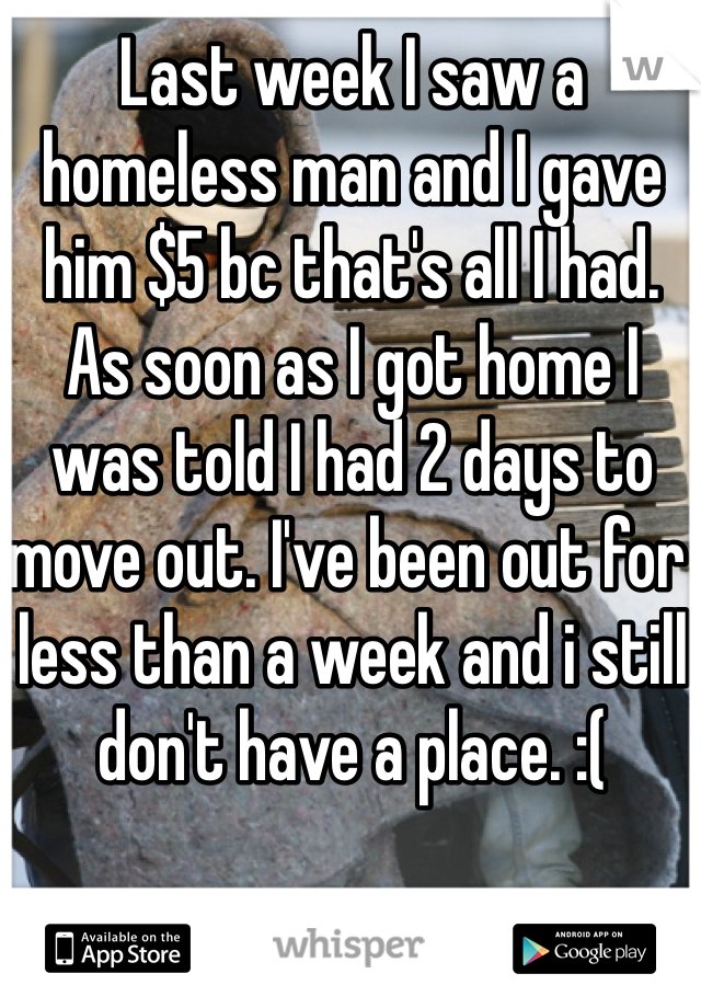 Last week I saw a homeless man and I gave him $5 bc that's all I had. As soon as I got home I was told I had 2 days to move out. I've been out for less than a week and i still don't have a place. :( 