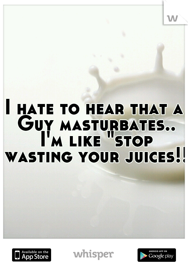 I hate to hear that a Guy masturbates.. I'm like "stop wasting your juices!!"