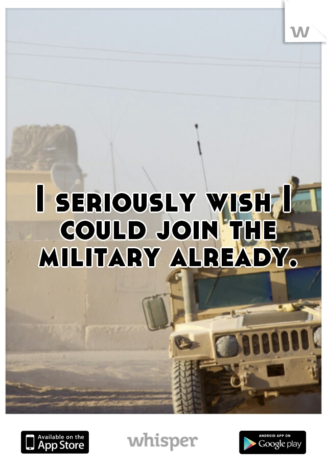 I seriously wish I could join the military already.