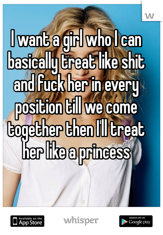 I want a girl who I can basically treat like shit and fuck her in every position till we come together then I'll treat her like a princess