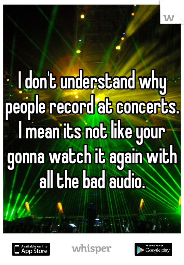 I don't understand why people record at concerts. I mean its not like your gonna watch it again with all the bad audio.