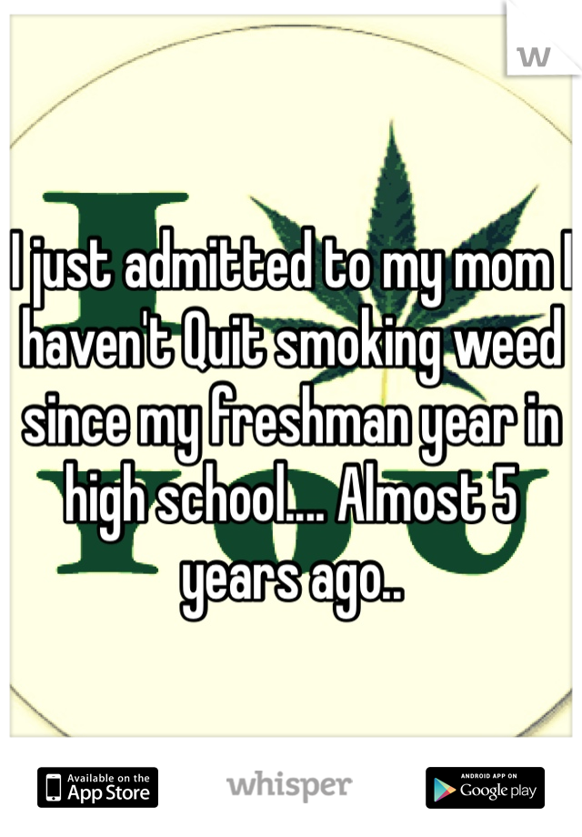 I just admitted to my mom I haven't Quit smoking weed since my freshman year in high school.... Almost 5 years ago.. 