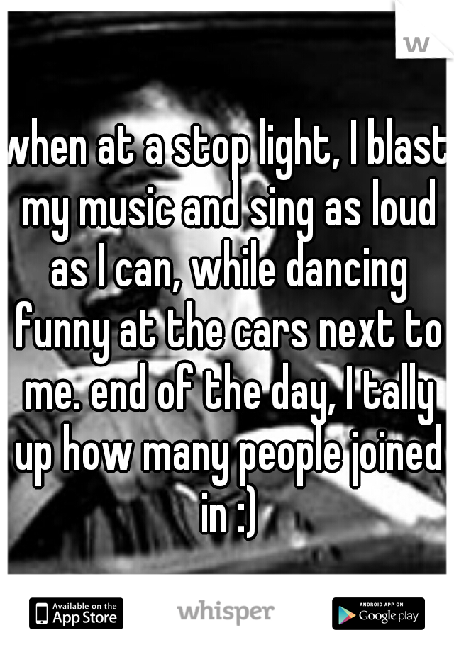 when at a stop light, I blast my music and sing as loud as I can, while dancing funny at the cars next to me. end of the day, I tally up how many people joined in :)
