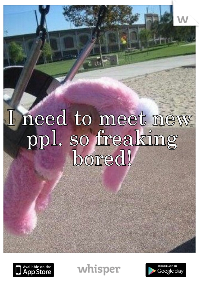 I need to meet new ppl. so freaking bored!