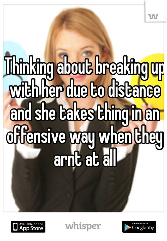 Thinking about breaking up with her due to distance and she takes thing in an offensive way when they arnt at all