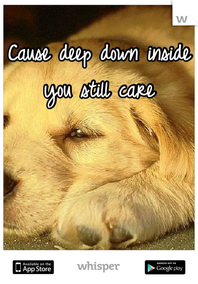 Cause deep down inside you still care