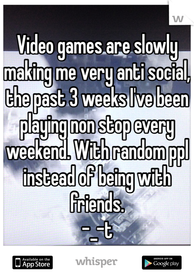 Video games are slowly making me very anti social, the past 3 weeks I've been playing non stop every weekend. With random ppl instead of being with friends.
-_-t