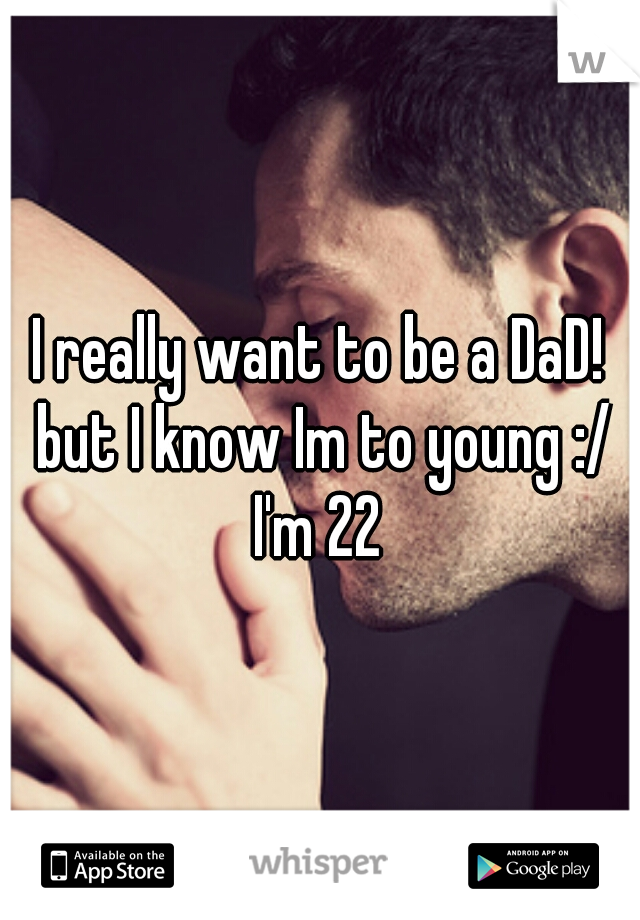 I really want to be a DaD! but I know Im to young :/ I'm 22 