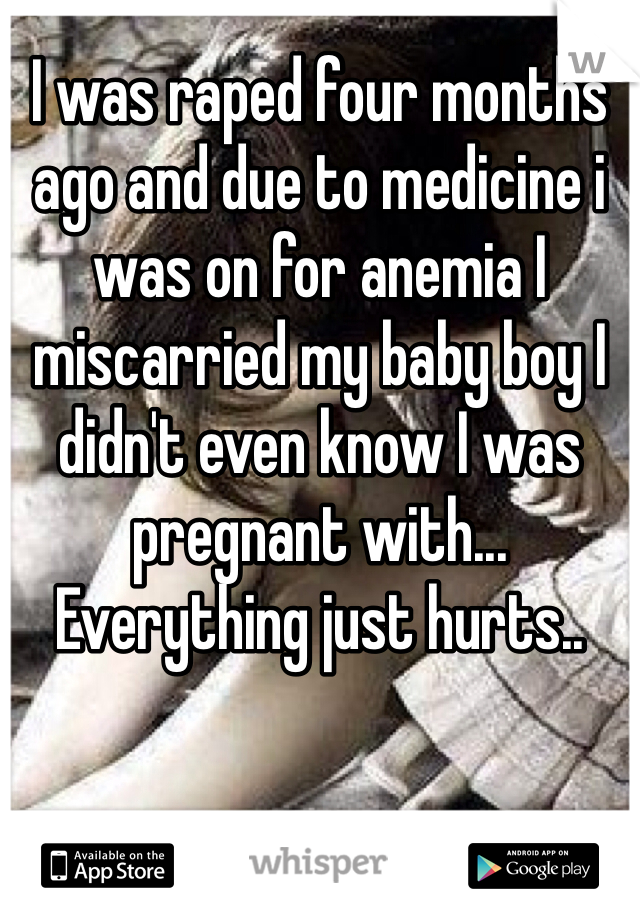 I was raped four months ago and due to medicine i was on for anemia I miscarried my baby boy I didn't even know I was pregnant with... Everything just hurts.. 