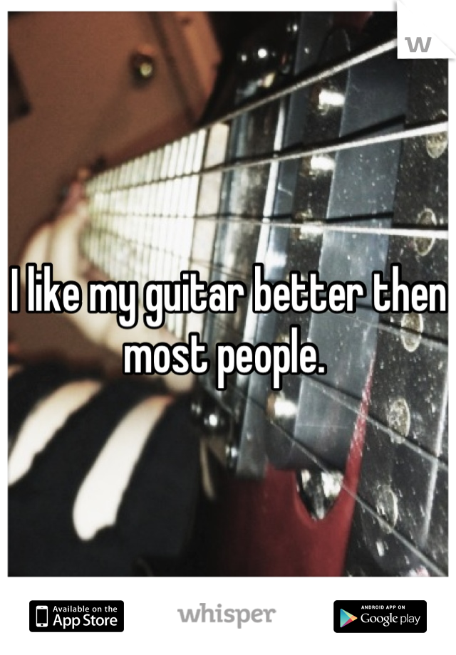 I like my guitar better then most people. 