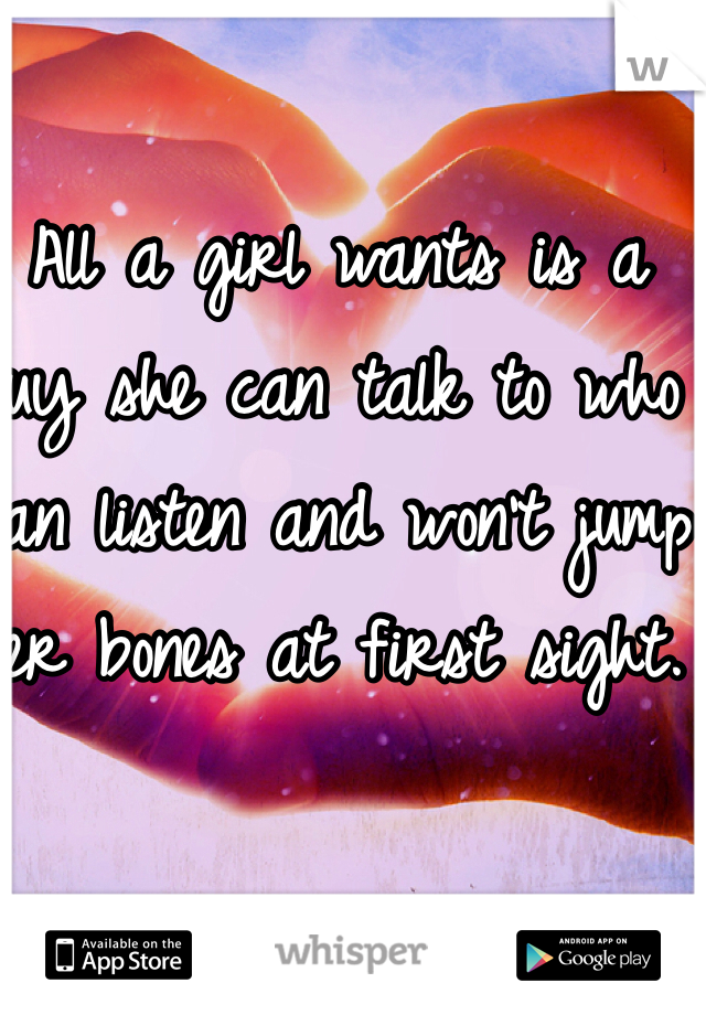 All a girl wants is a guy she can talk to who can listen and won't jump her bones at first sight.  