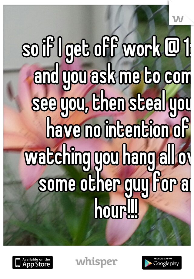 so if I get off work @ 1:30 and you ask me to come see you, then steal you, I have no intention of watching you hang all over some other guy for an hour!!! 