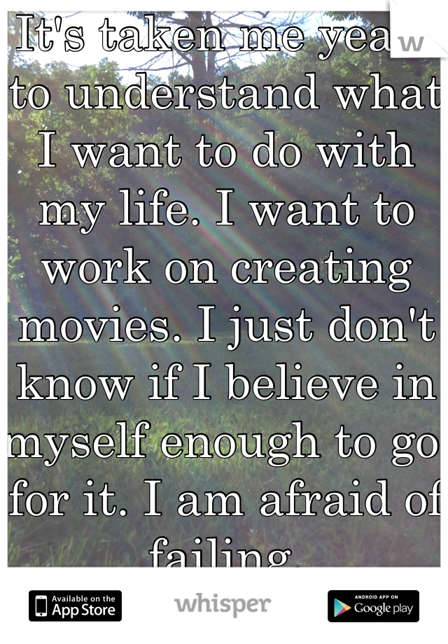 It's taken me years to understand what I want to do with my life. I want to work on creating movies. I just don't know if I believe in myself enough to go for it. I am afraid of failing. 