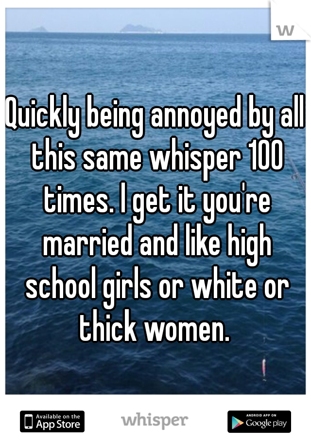 Quickly being annoyed by all this same whisper 100 times. I get it you're married and like high school girls or white or thick women. 