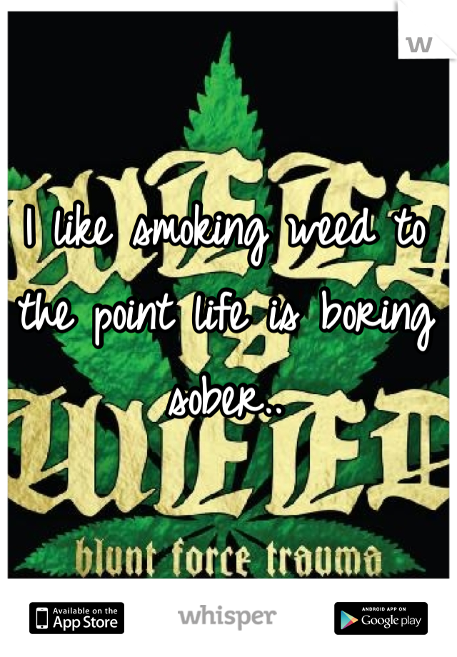 I like smoking weed to the point life is boring sober..
