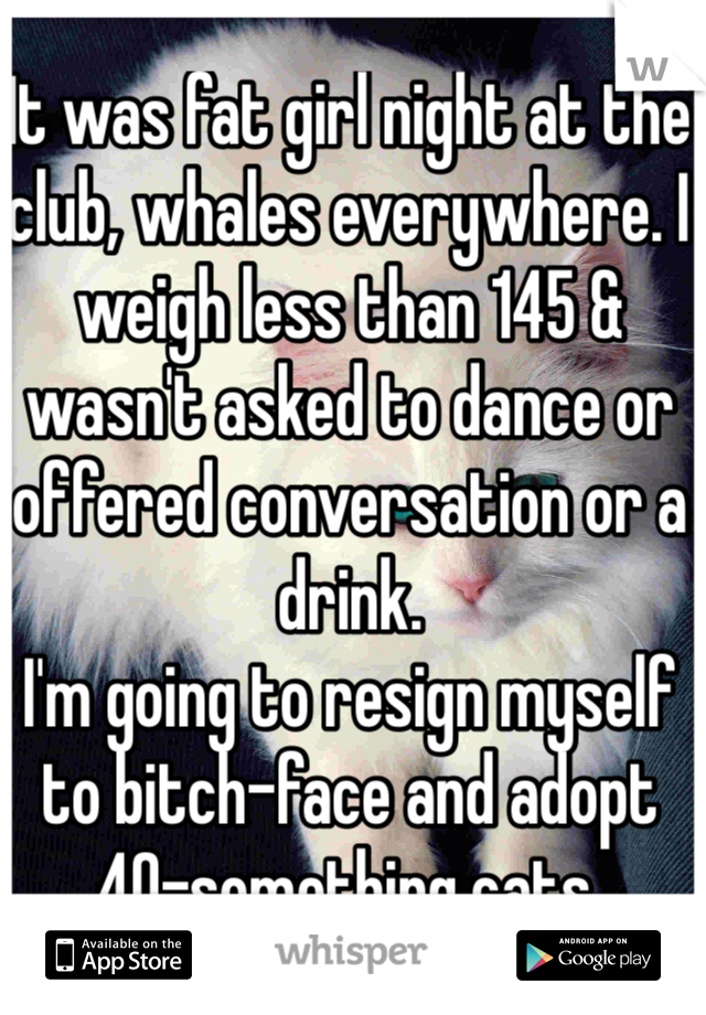 It was fat girl night at the club, whales everywhere. I weigh less than 145 & wasn't asked to dance or offered conversation or a drink.
I'm going to resign myself to bitch-face and adopt 40-something cats.