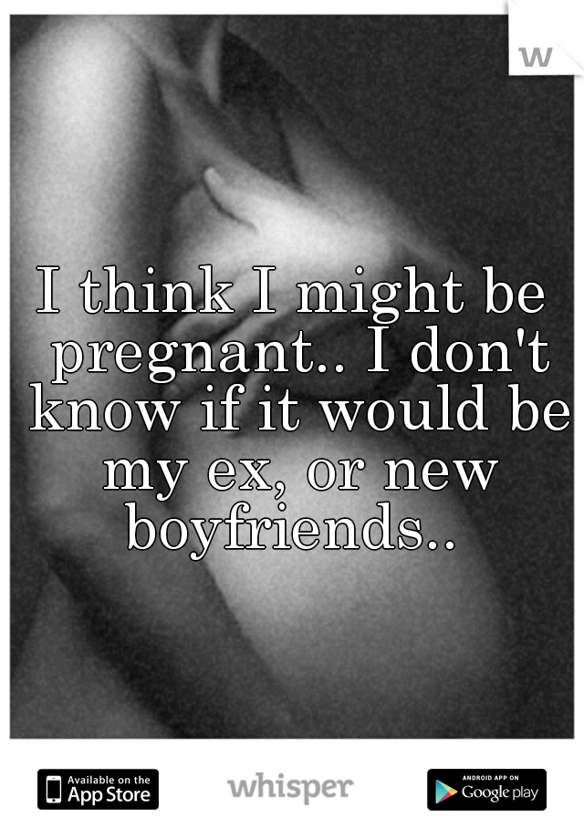 I think I might be pregnant.. I don't know if it would be my ex, or new boyfriends.. 