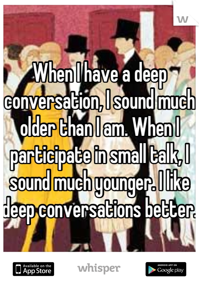 When I have a deep conversation, I sound much older than I am. When I participate in small talk, I sound much younger. I like deep conversations better.