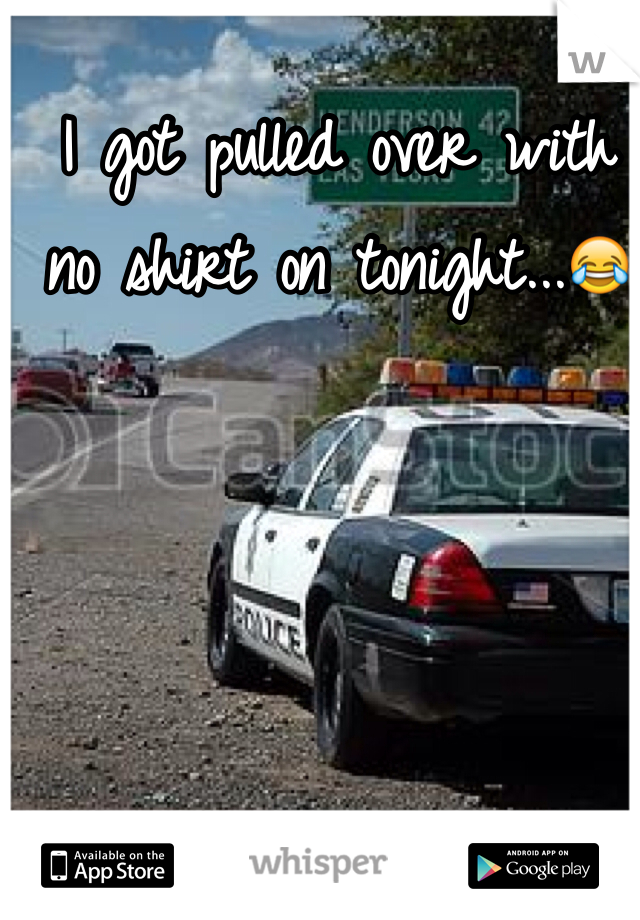 I got pulled over with no shirt on tonight...😂