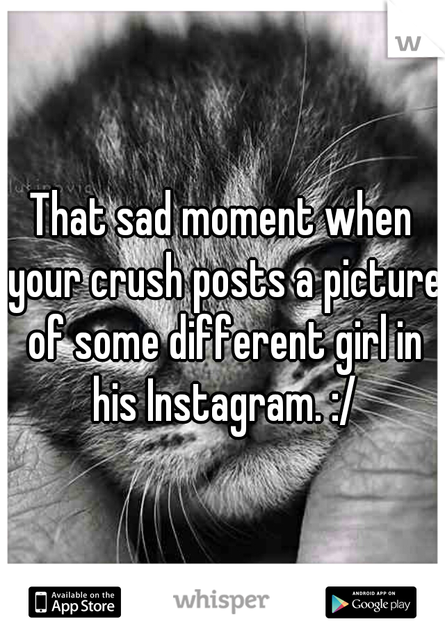 That sad moment when your crush posts a picture of some different girl in his Instagram. :/