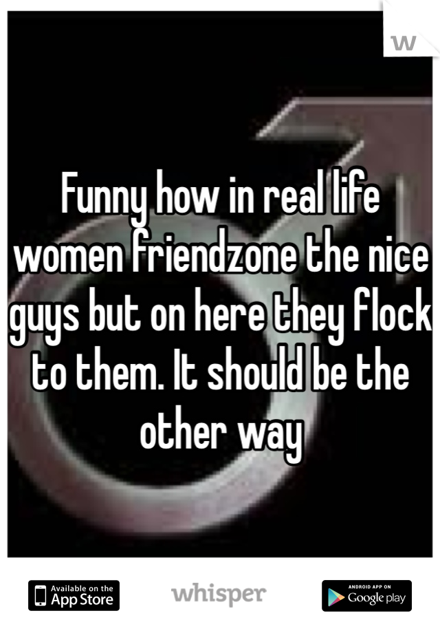 Funny how in real life women friendzone the nice guys but on here they flock to them. It should be the other way 