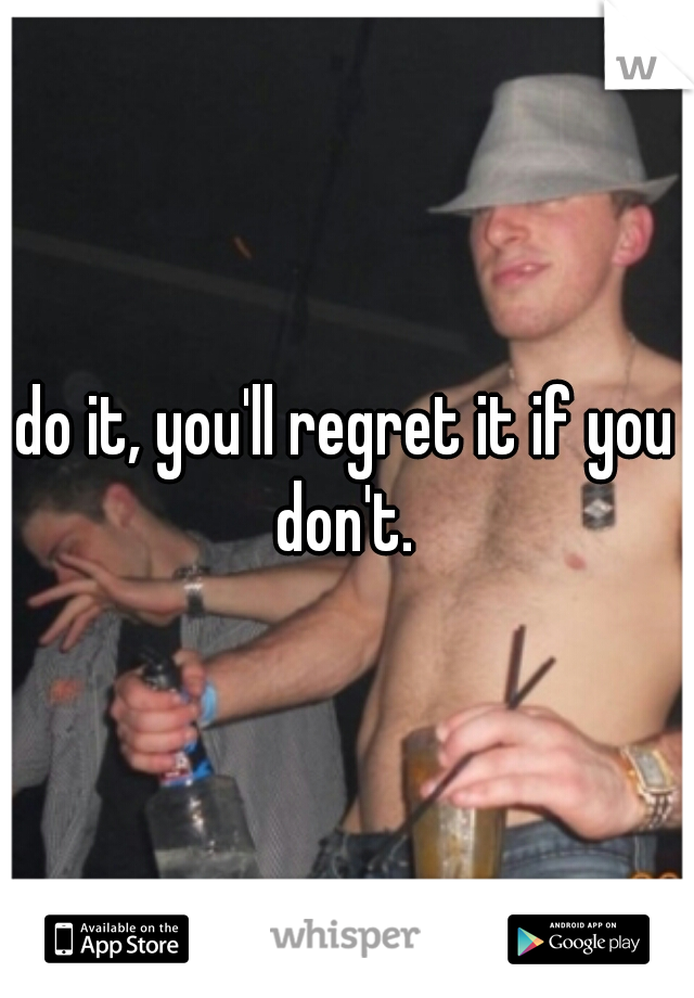 do it, you'll regret it if you don't. 