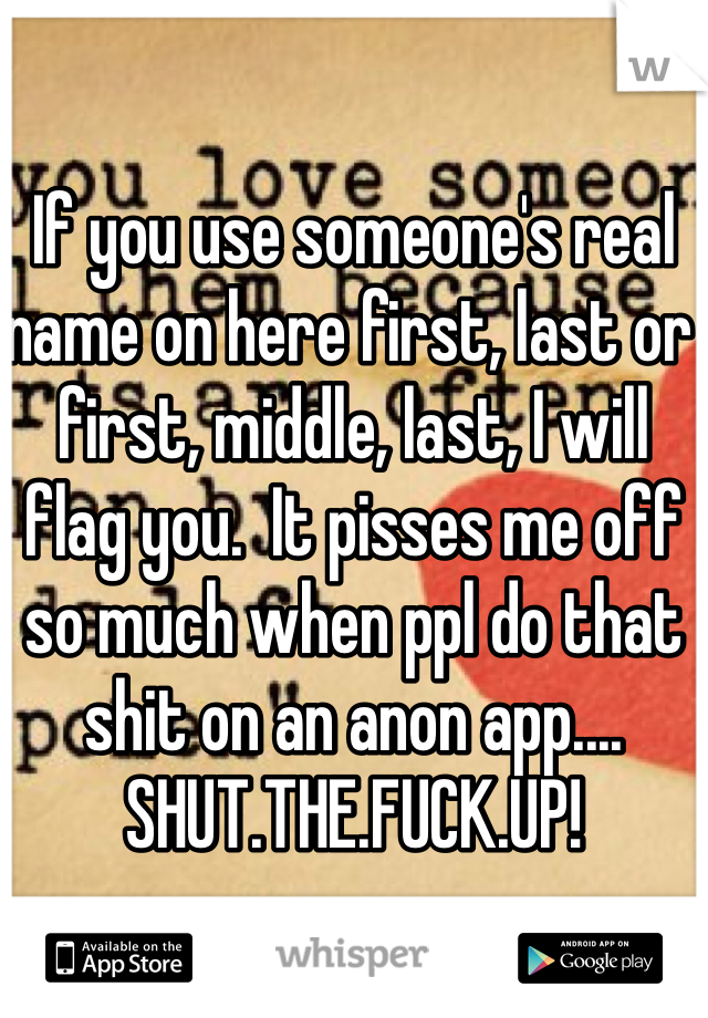 If you use someone's real name on here first, last or first, middle, last, I will flag you.  It pisses me off so much when ppl do that shit on an anon app.... SHUT.THE.FUCK.UP!