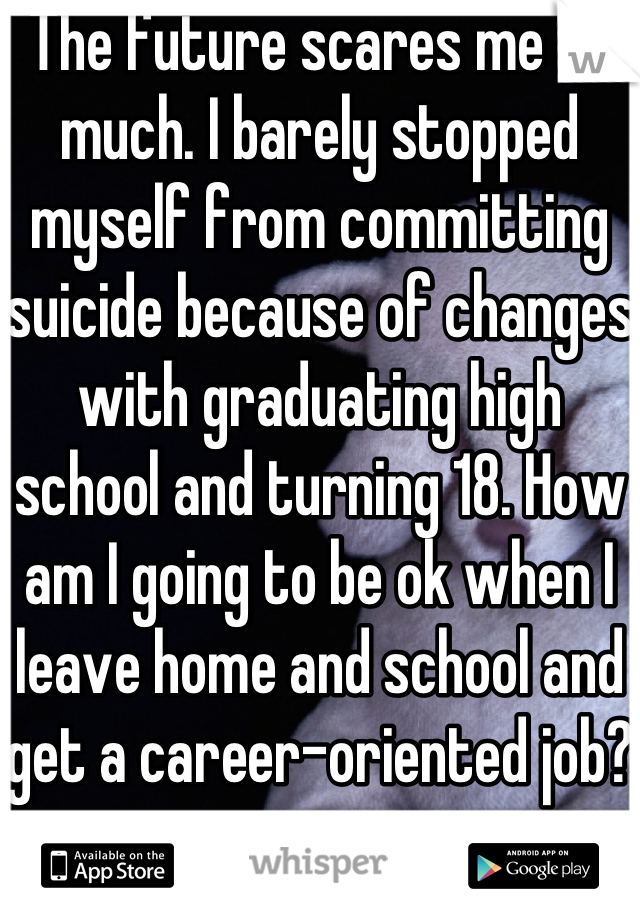 The future scares me so much. I barely stopped myself from committing suicide because of changes with graduating high school and turning 18. How am I going to be ok when I leave home and school and get a career-oriented job? 
