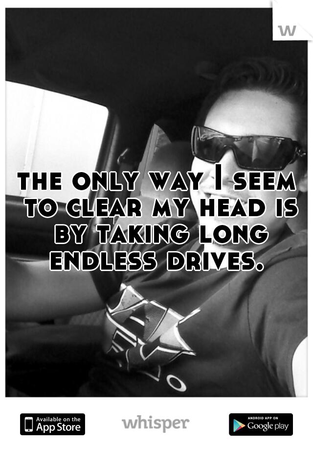 the only way I seem to clear my head is by taking long endless drives. 