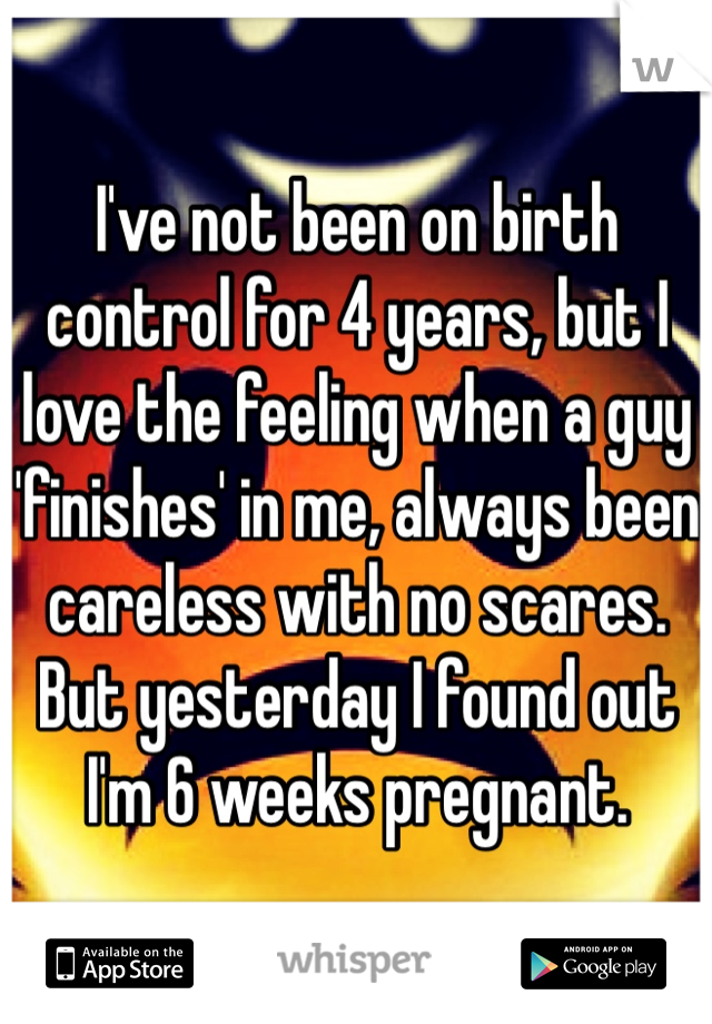 I've not been on birth control for 4 years, but I love the feeling when a guy 'finishes' in me, always been careless with no scares. But yesterday I found out I'm 6 weeks pregnant. 