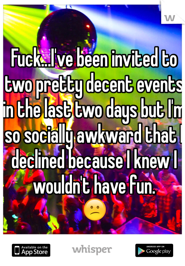 Fuck...I've been invited to two pretty decent events in the last two days but I'm so socially awkward that I declined because I knew I wouldn't have fun.
😕