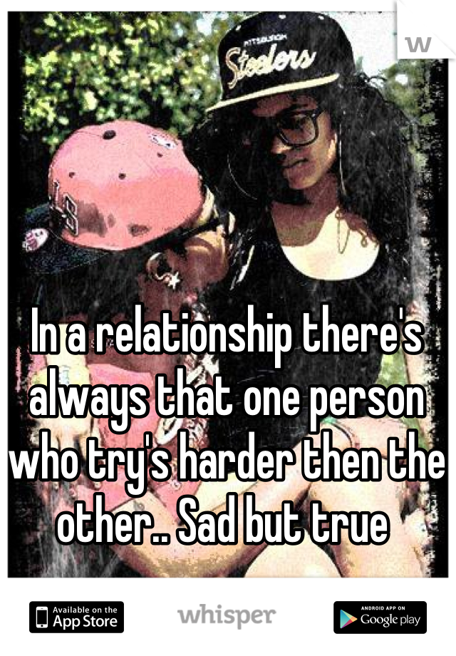 In a relationship there's always that one person who try's harder then the other.. Sad but true 
