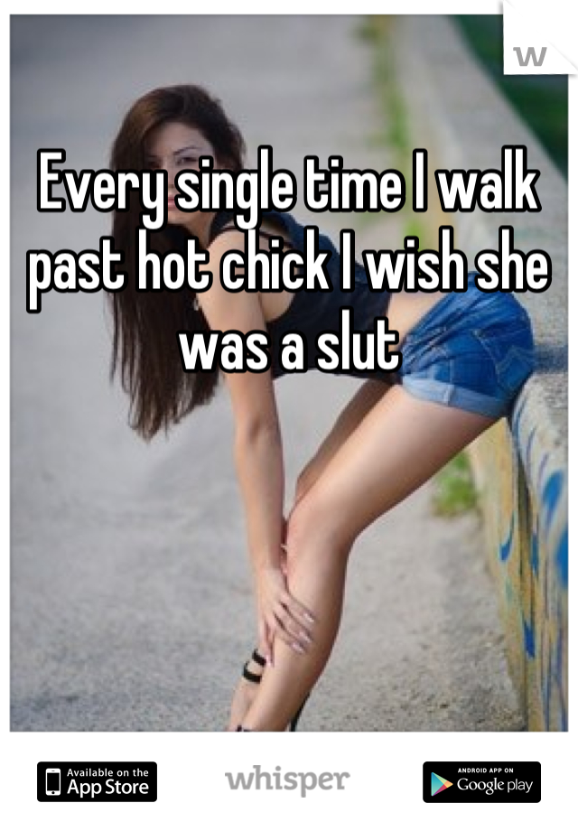 Every single time I walk past hot chick I wish she was a slut