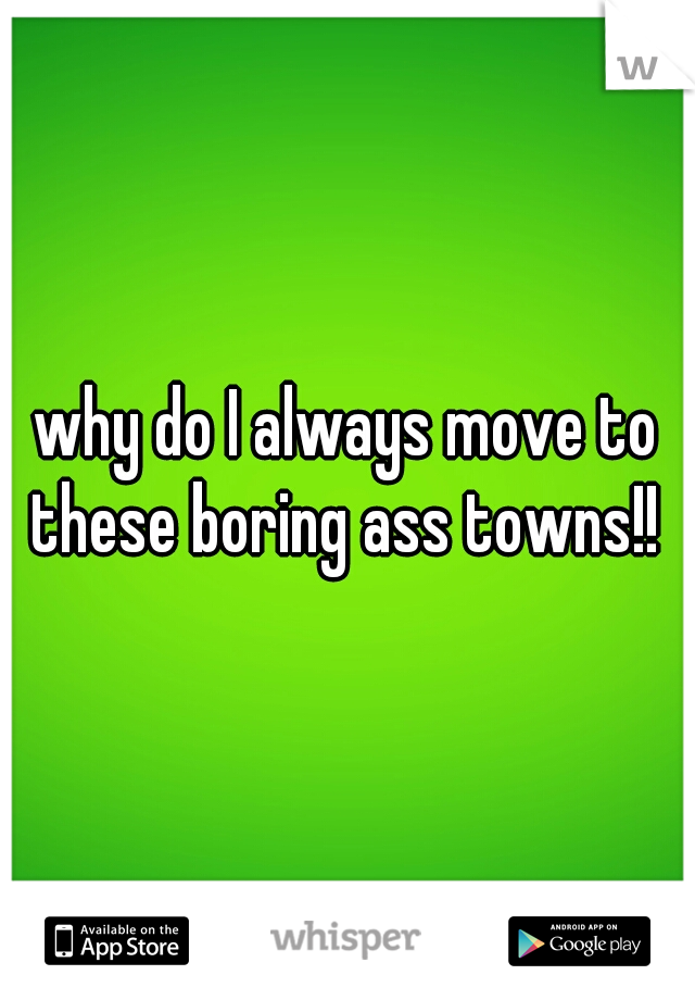 why do I always move to these boring ass towns!! 