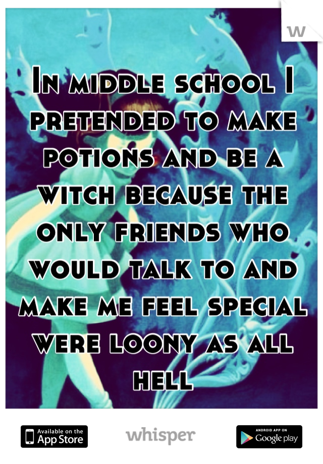 In middle school I pretended to make potions and be a witch because the only friends who would talk to and make me feel special were loony as all hell