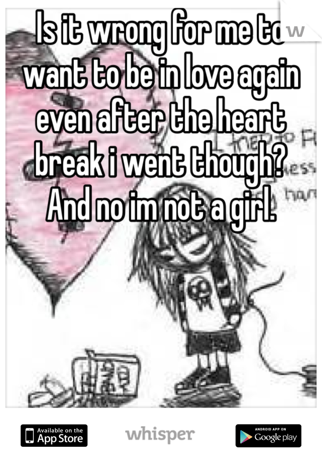 Is it wrong for me to want to be in love again even after the heart break i went though?
And no im not a girl.