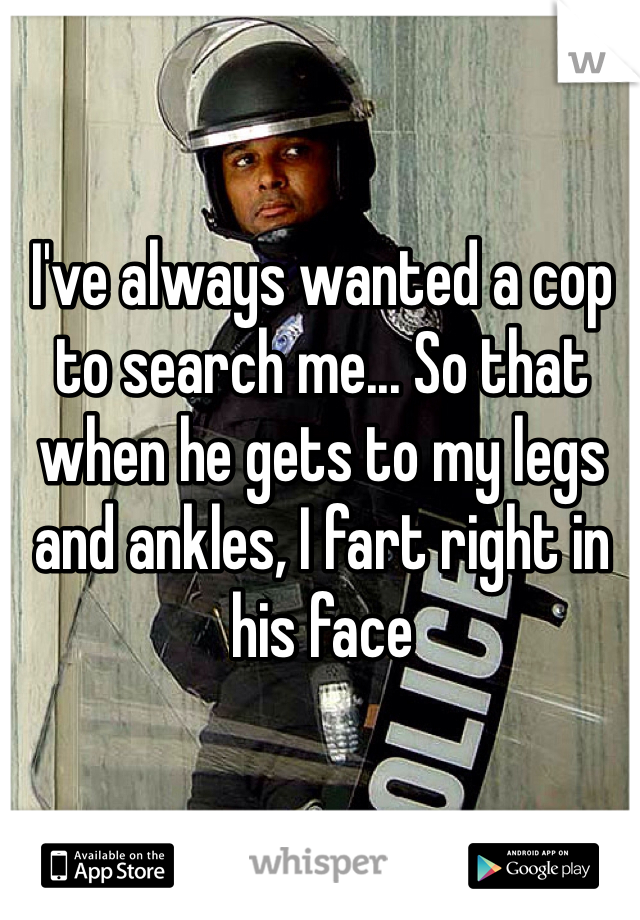 I've always wanted a cop to search me... So that when he gets to my legs and ankles, I fart right in his face