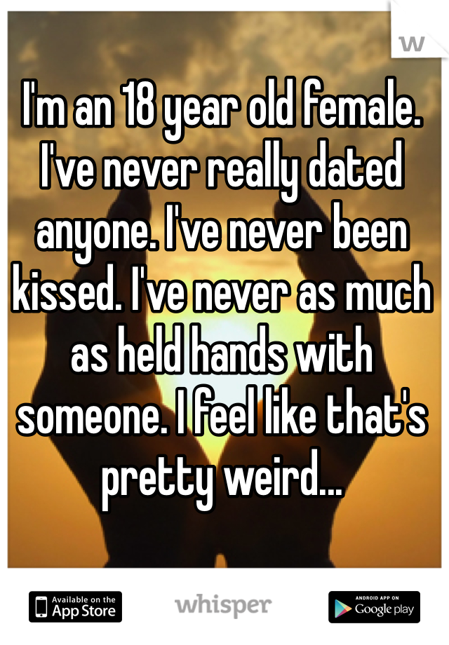 I'm an 18 year old female. I've never really dated anyone. I've never been kissed. I've never as much as held hands with someone. I feel like that's pretty weird...