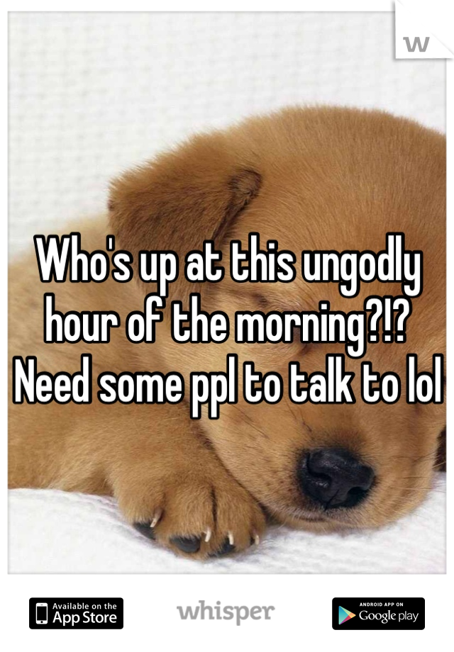 Who's up at this ungodly hour of the morning?!? Need some ppl to talk to lol