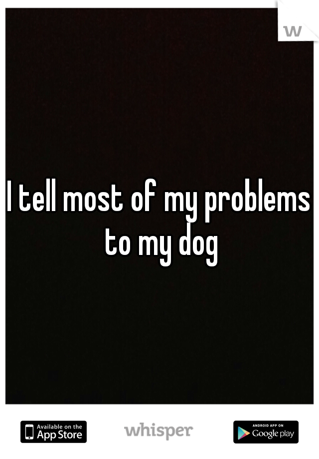I tell most of my problems to my dog