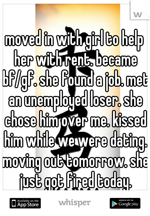moved in with girl to help her with rent. became bf/gf. she found a job. met an unemployed loser. she chose him over me. kissed him while we were dating. moving out tomorrow. she just got fired today.